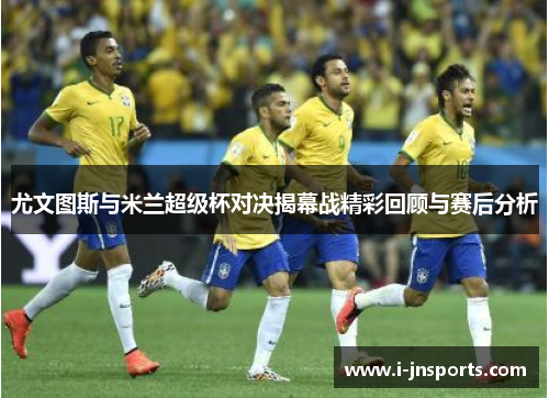 尤文图斯与米兰超级杯对决揭幕战精彩回顾与赛后分析