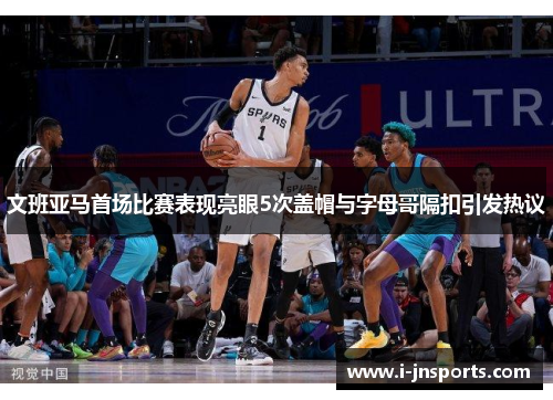文班亚马首场比赛表现亮眼5次盖帽与字母哥隔扣引发热议