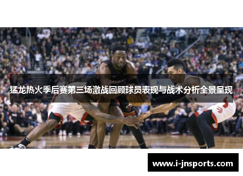 猛龙热火季后赛第三场激战回顾球员表现与战术分析全景呈现