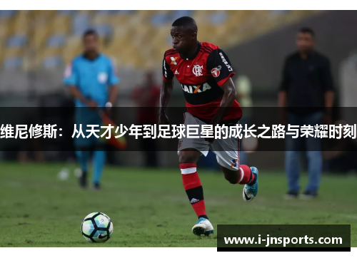 维尼修斯：从天才少年到足球巨星的成长之路与荣耀时刻